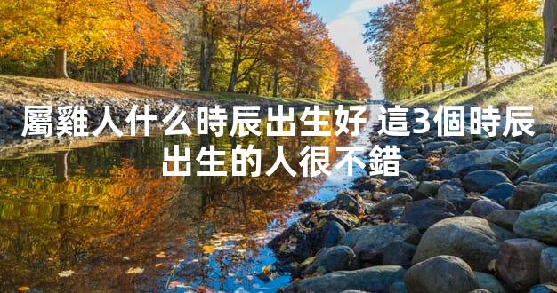 屬雞人什么時辰出生好 這3個時辰出生的人很不錯